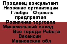 Продавец-консультант › Название организации ­ Глобус › Отрасль предприятия ­ Розничная торговля › Минимальный оклад ­ 17 000 - Все города Работа » Вакансии   . Ивановская обл.